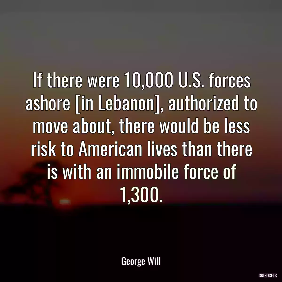 If there were 10,000 U.S. forces ashore [in Lebanon], authorized to move about, there would be less risk to American lives than there is with an immobile force of 1,300.