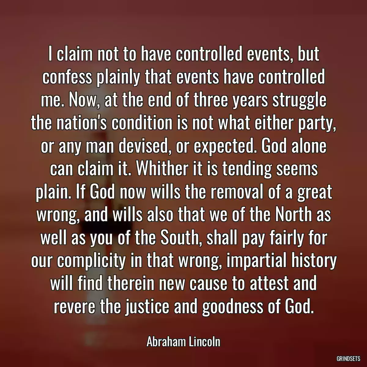 I claim not to have controlled events, but confess plainly that events have controlled me. Now, at the end of three years struggle the nation\'s condition is not what either party, or any man devised, or expected. God alone can claim it. Whither it is tending seems plain. If God now wills the removal of a great wrong, and wills also that we of the North as well as you of the South, shall pay fairly for our complicity in that wrong, impartial history will find therein new cause to attest and revere the justice and goodness of God.