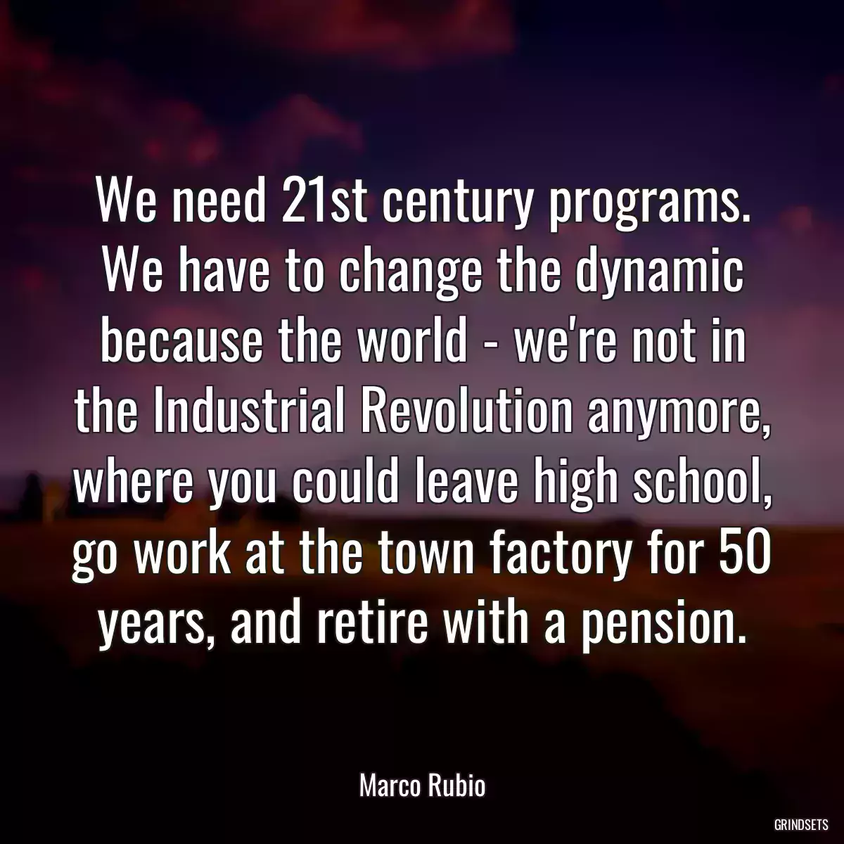 We need 21st century programs. We have to change the dynamic because the world - we\'re not in the Industrial Revolution anymore, where you could leave high school, go work at the town factory for 50 years, and retire with a pension.