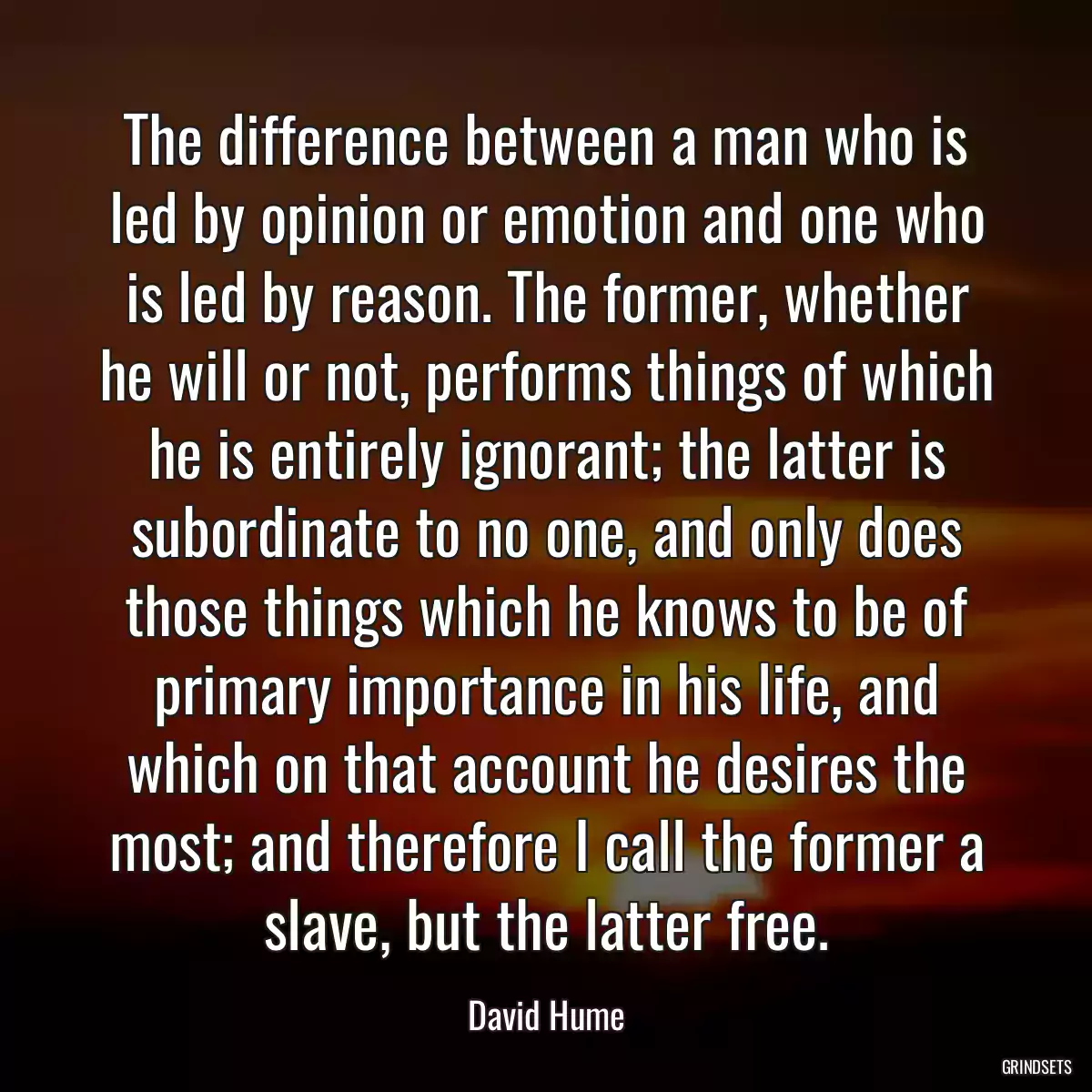 The difference between a man who is led by opinion or emotion and one who is led by reason. The former, whether he will or not, performs things of which he is entirely ignorant; the latter is subordinate to no one, and only does those things which he knows to be of primary importance in his life, and which on that account he desires the most; and therefore I call the former a slave, but the latter free.