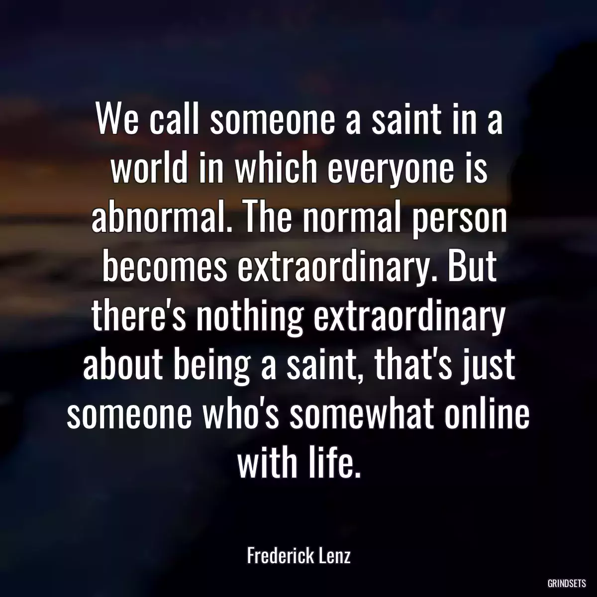 We call someone a saint in a world in which everyone is abnormal. The normal person becomes extraordinary. But there\'s nothing extraordinary about being a saint, that\'s just someone who\'s somewhat online with life.