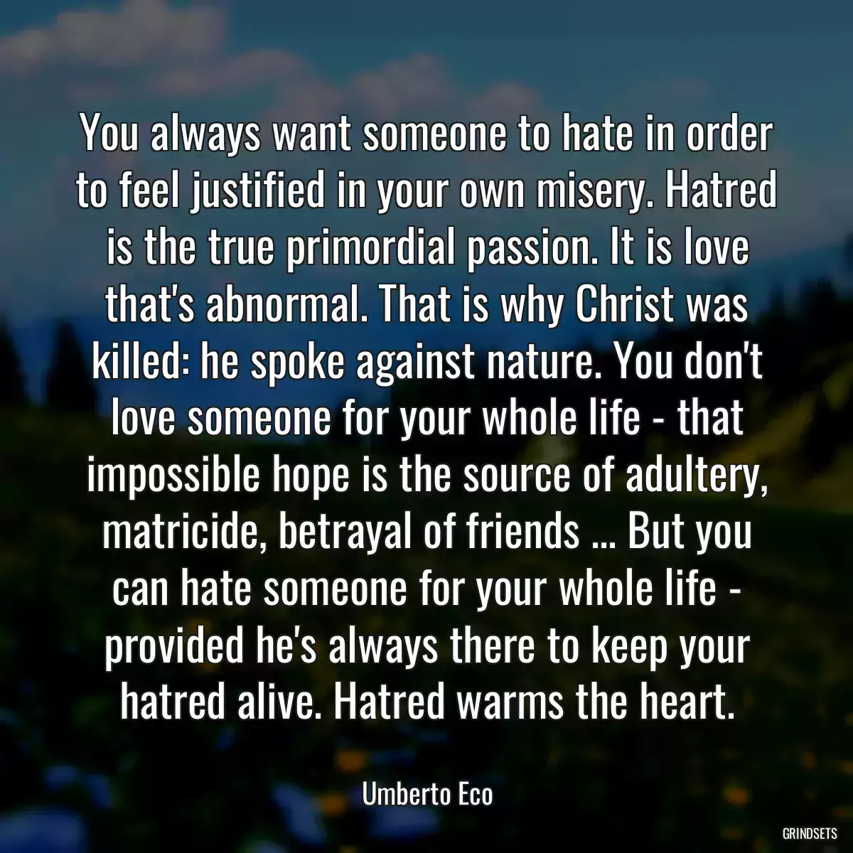 You always want someone to hate in order to feel justified in your own misery. Hatred is the true primordial passion. It is love that\'s abnormal. That is why Christ was killed: he spoke against nature. You don\'t love someone for your whole life - that impossible hope is the source of adultery, matricide, betrayal of friends ... But you can hate someone for your whole life - provided he\'s always there to keep your hatred alive. Hatred warms the heart.