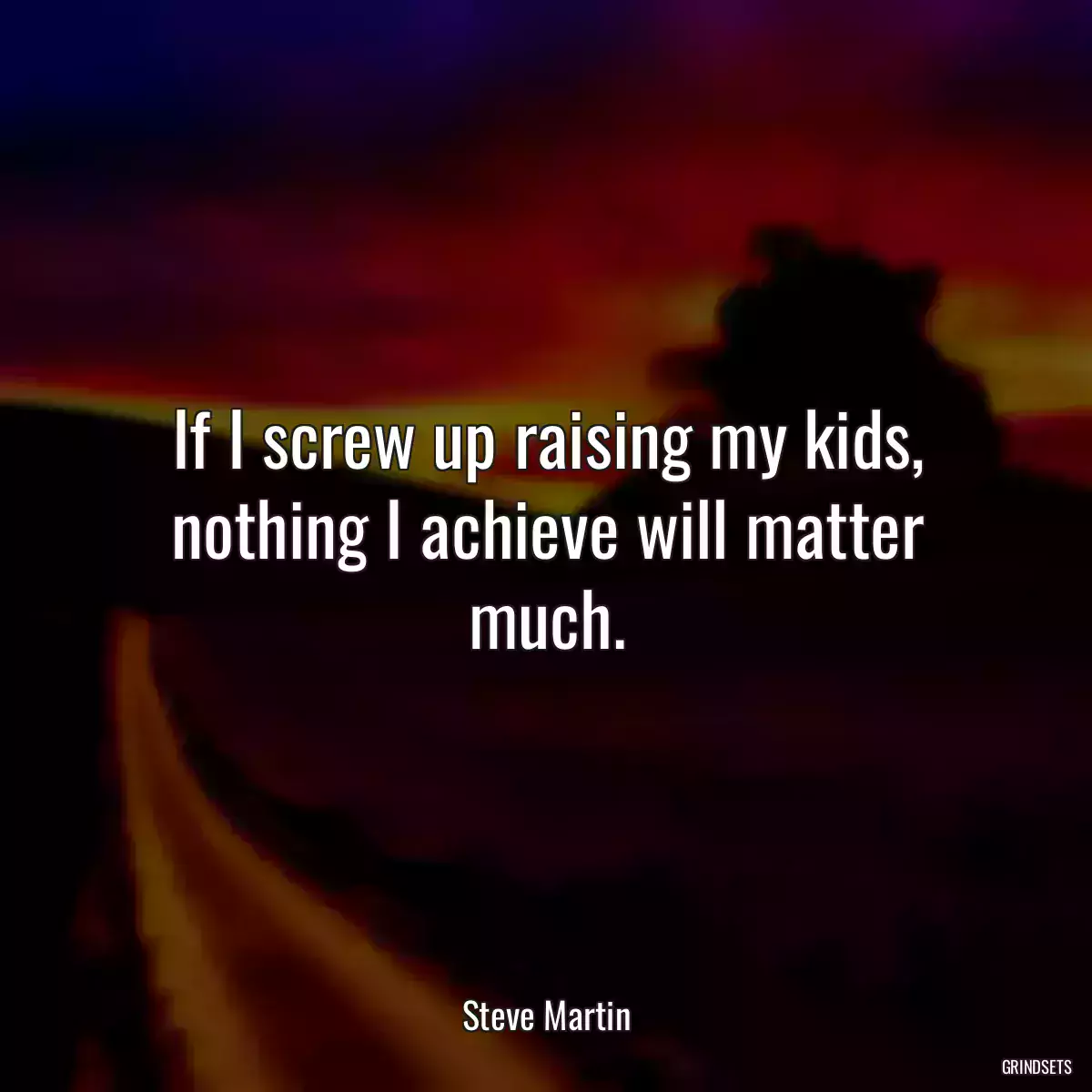 If I screw up raising my kids, nothing I achieve will matter much.