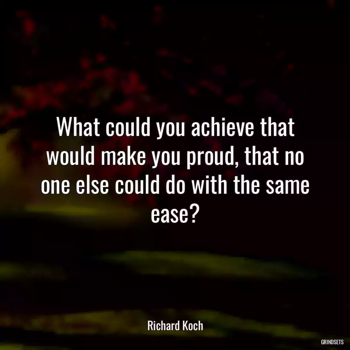 What could you achieve that would make you proud, that no one else could do with the same ease?