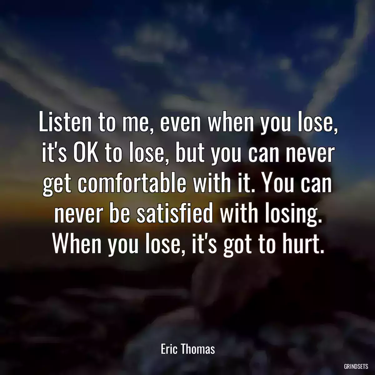 Listen to me, even when you lose, it\'s OK to lose, but you can never get comfortable with it. You can never be satisfied with losing. When you lose, it\'s got to hurt.