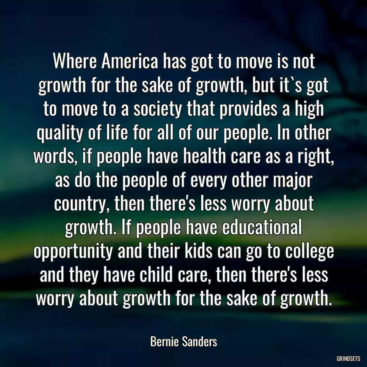 Where America has got to move is not growth for the sake of growth, but it`s got to move to a society that provides a high quality of life for all of our people. In other words, if people have health care as a right, as do the people of every other major country, then there\'s less worry about growth. If people have educational opportunity and their kids can go to college and they have child care, then there\'s less worry about growth for the sake of growth.