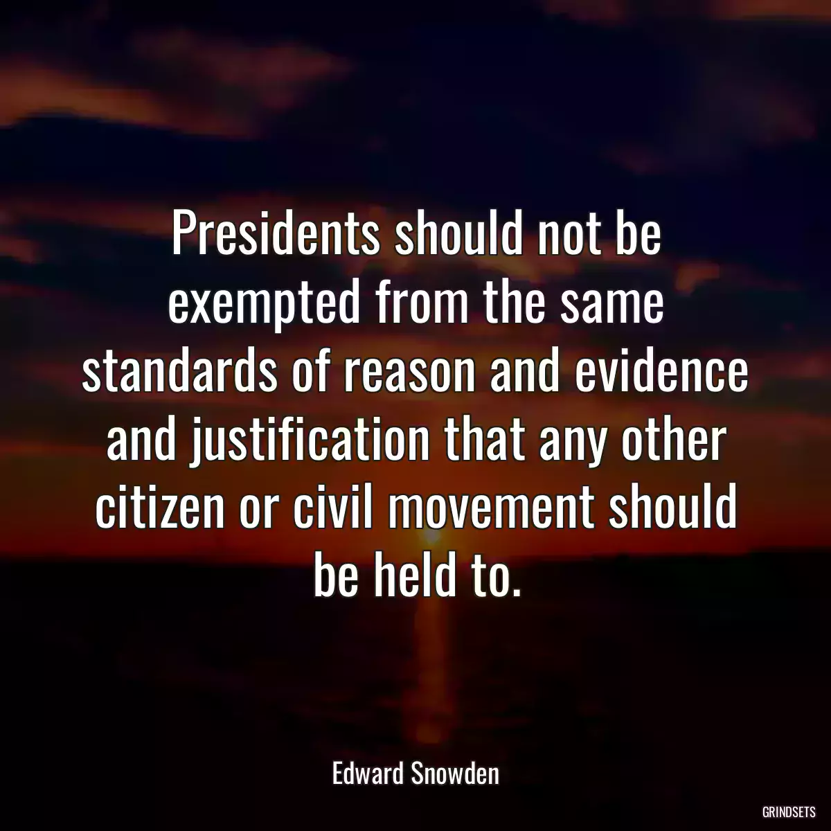 Presidents should not be exempted from the same standards of reason and evidence and justification that any other citizen or civil movement should be held to.