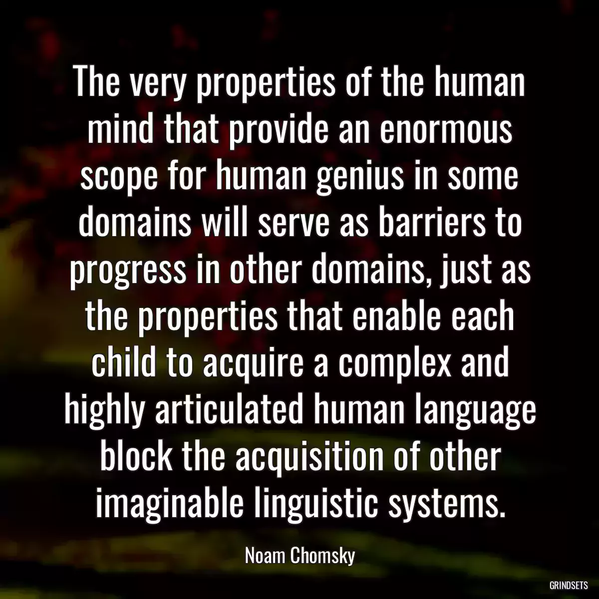 The very properties of the human mind that provide an enormous scope for human genius in some domains will serve as barriers to progress in other domains, just as the properties that enable each child to acquire a complex and highly articulated human language block the acquisition of other imaginable linguistic systems.