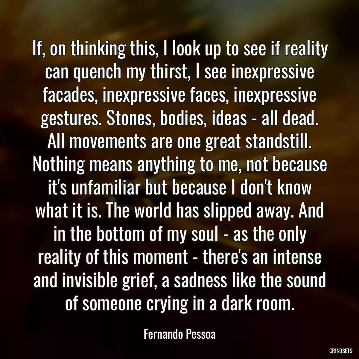 If, on thinking this, I look up to see if reality can quench my thirst, I see inexpressive facades, inexpressive faces, inexpressive gestures. Stones, bodies, ideas - all dead. All movements are one great standstill. Nothing means anything to me, not because it\'s unfamiliar but because I don\'t know what it is. The world has slipped away. And in the bottom of my soul - as the only reality of this moment - there\'s an intense and invisible grief, a sadness like the sound of someone crying in a dark room.