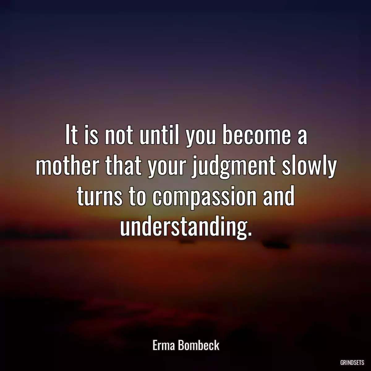 It is not until you become a mother that your judgment slowly turns to compassion and understanding.