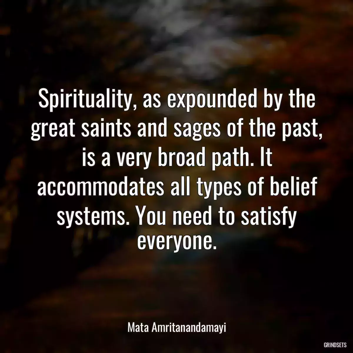 Spirituality, as expounded by the great saints and sages of the past, is a very broad path. It accommodates all types of belief systems. You need to satisfy everyone.