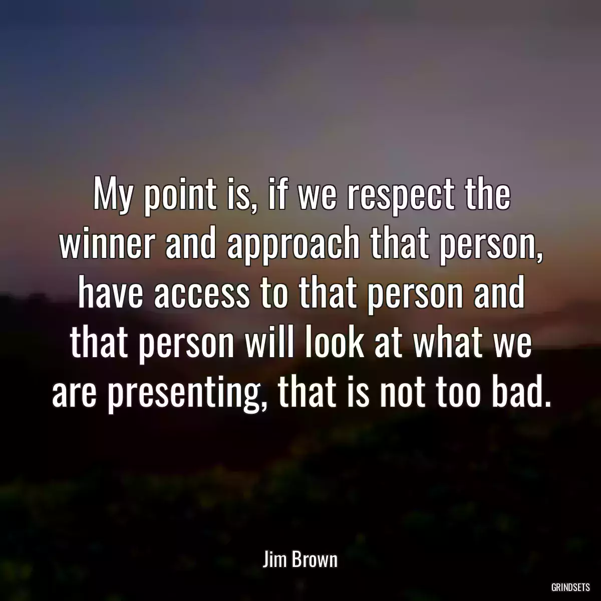 My point is, if we respect the winner and approach that person, have access to that person and that person will look at what we are presenting, that is not too bad.