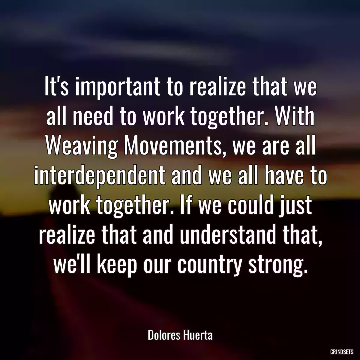 It\'s important to realize that we all need to work together. With Weaving Movements, we are all interdependent and we all have to work together. If we could just realize that and understand that, we\'ll keep our country strong.