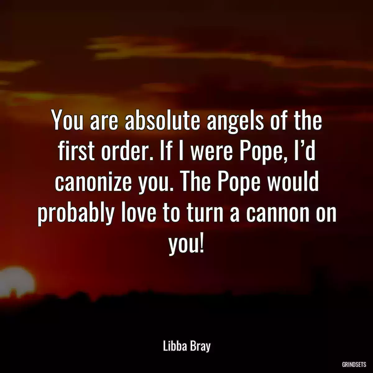 You are absolute angels of the first order. If I were Pope, I’d canonize you. The Pope would probably love to turn a cannon on you!