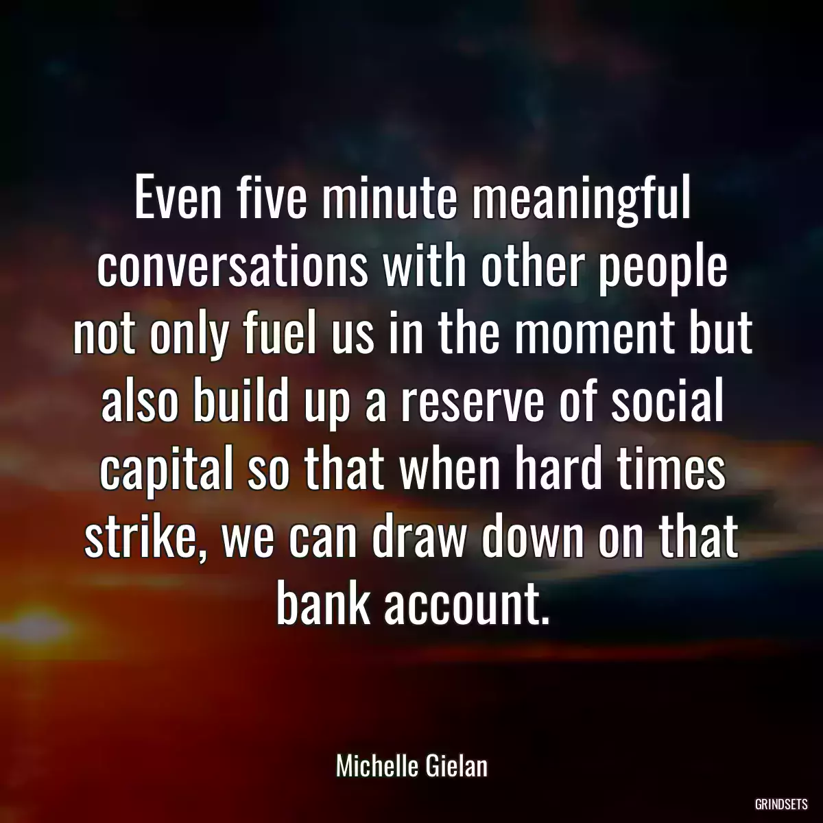 Even five minute meaningful conversations with other people not only fuel us in the moment but also build up a reserve of social capital so that when hard times strike, we can draw down on that bank account.