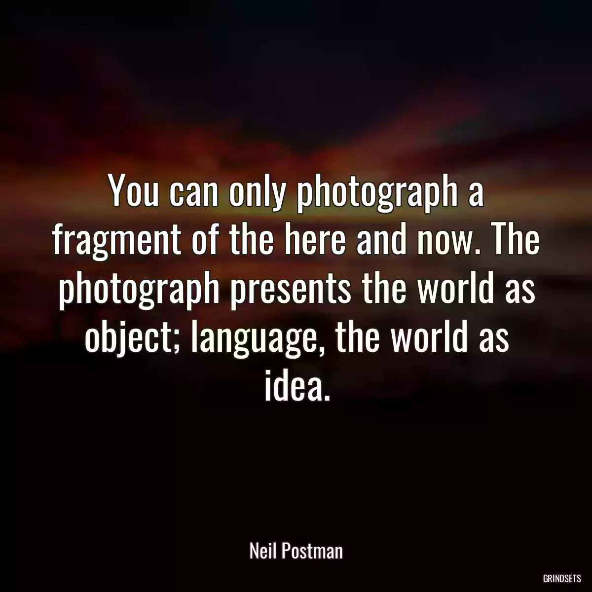 You can only photograph a fragment of the here and now. The photograph presents the world as object; language, the world as idea.