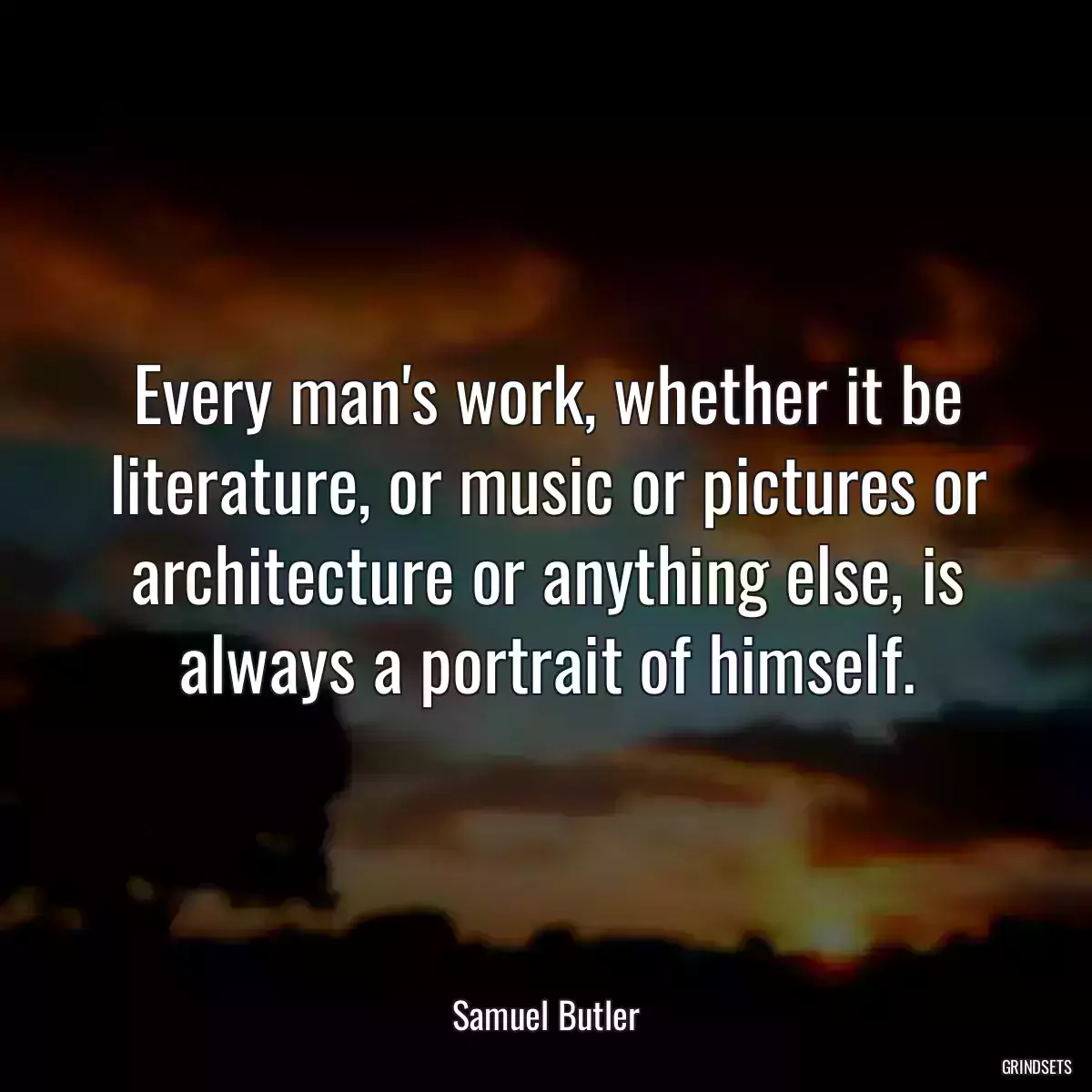 Every man\'s work, whether it be literature, or music or pictures or architecture or anything else, is always a portrait of himself.