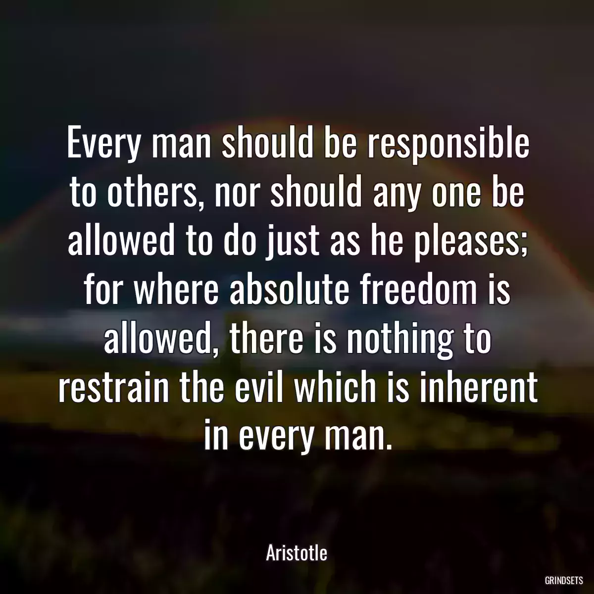Every man should be responsible to others, nor should any one be allowed to do just as he pleases; for where absolute freedom is allowed, there is nothing to restrain the evil which is inherent in every man.