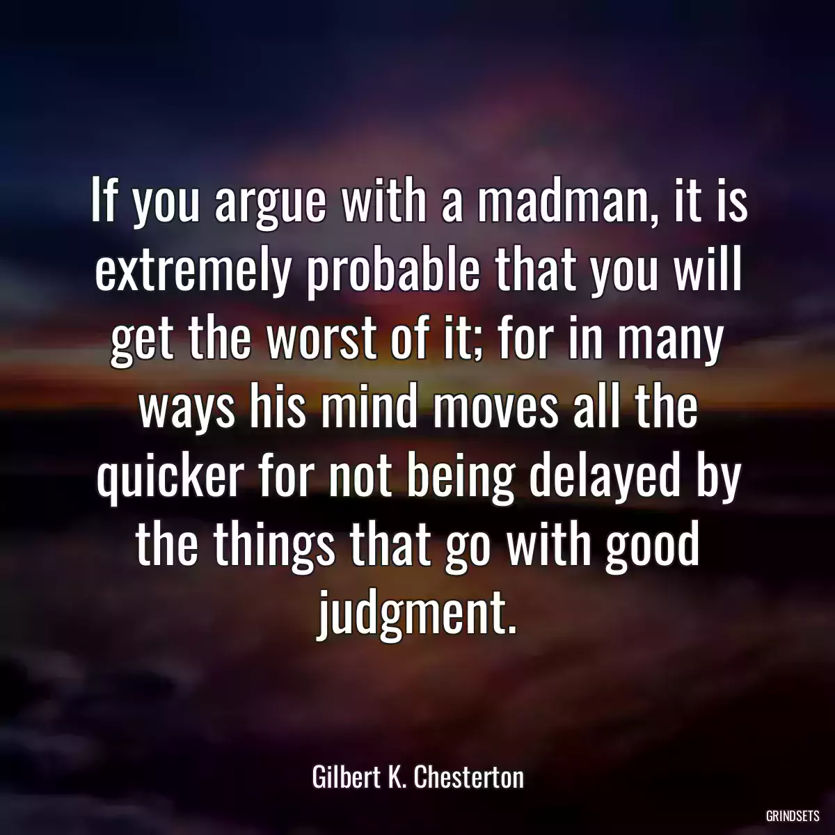 If you argue with a madman, it is extremely probable that you will get the worst of it; for in many ways his mind moves all the quicker for not being delayed by the things that go with good judgment.