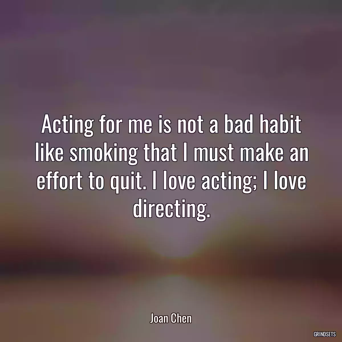 Acting for me is not a bad habit like smoking that I must make an effort to quit. I love acting; I love directing.