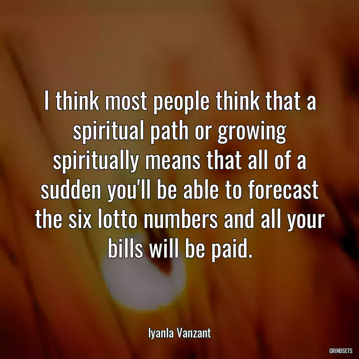 I think most people think that a spiritual path or growing spiritually means that all of a sudden you\'ll be able to forecast the six lotto numbers and all your bills will be paid.