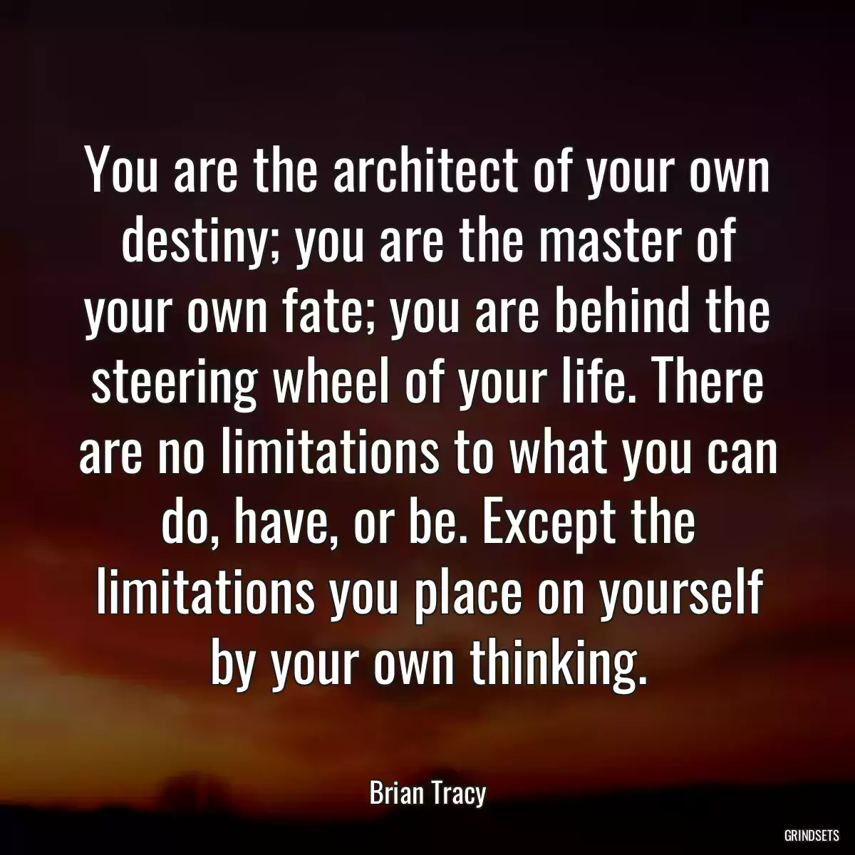 You are the architect of your own destiny; you are the master of your own fate; you are behind the steering wheel of your life. There are no limitations to what you can do, have, or be. Except the limitations you place on yourself by your own thinking.