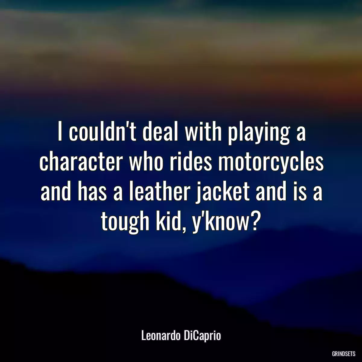 I couldn\'t deal with playing a character who rides motorcycles and has a leather jacket and is a tough kid, y\'know?