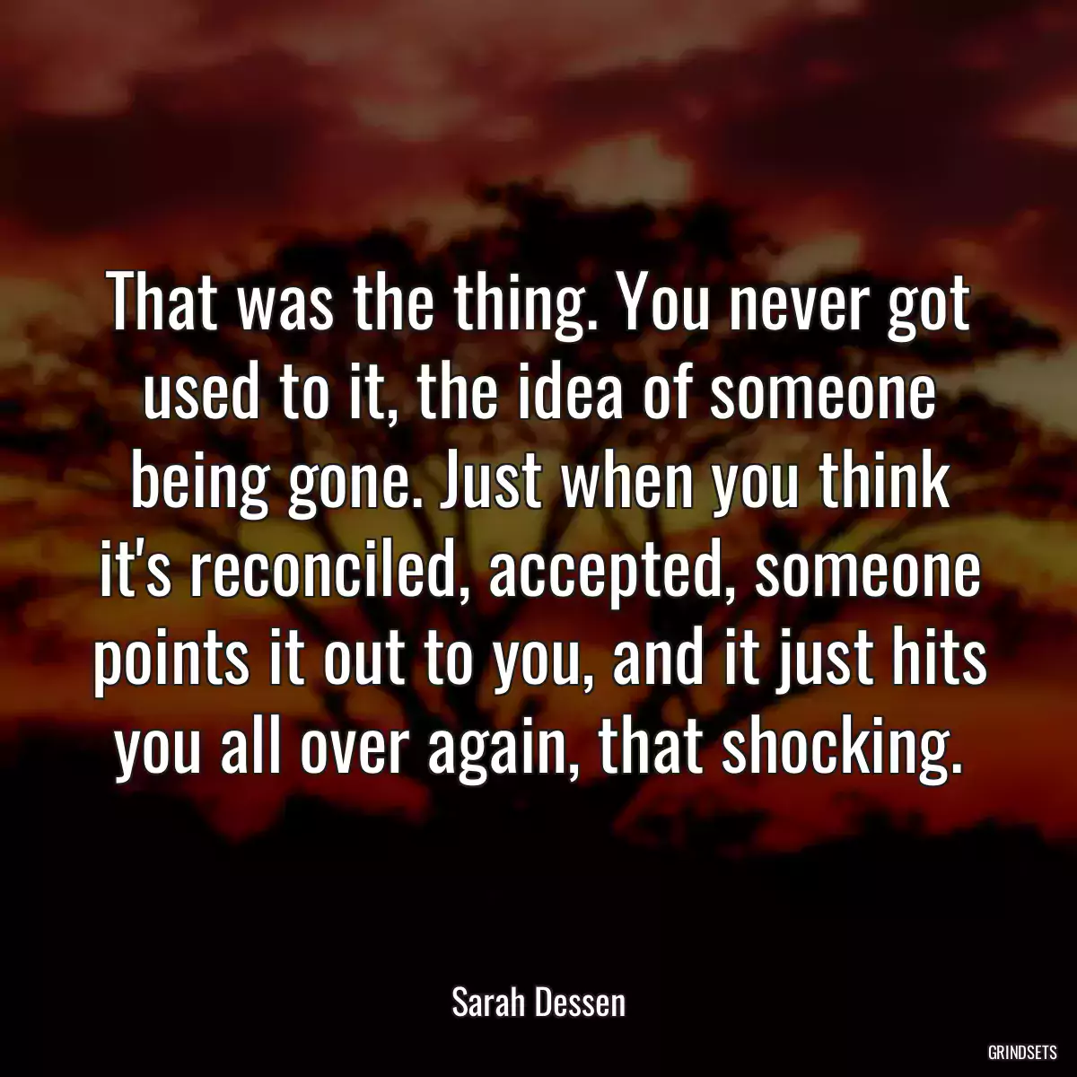 That was the thing. You never got used to it, the idea of someone being gone. Just when you think it\'s reconciled, accepted, someone points it out to you, and it just hits you all over again, that shocking.