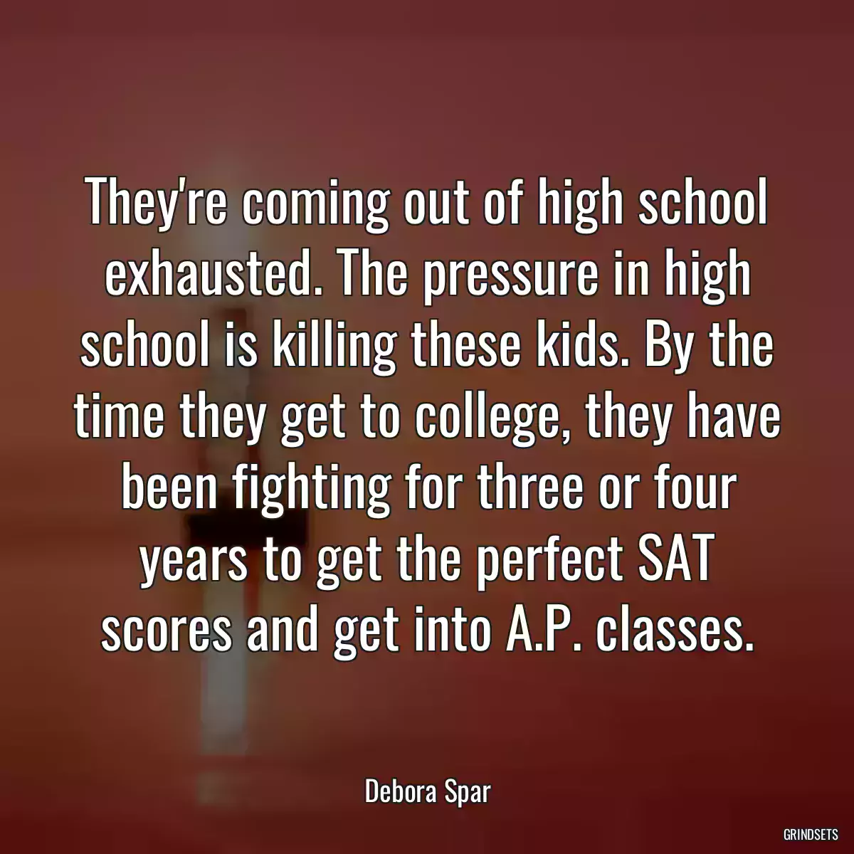 They\'re coming out of high school exhausted. The pressure in high school is killing these kids. By the time they get to college, they have been fighting for three or four years to get the perfect SAT scores and get into A.P. classes.