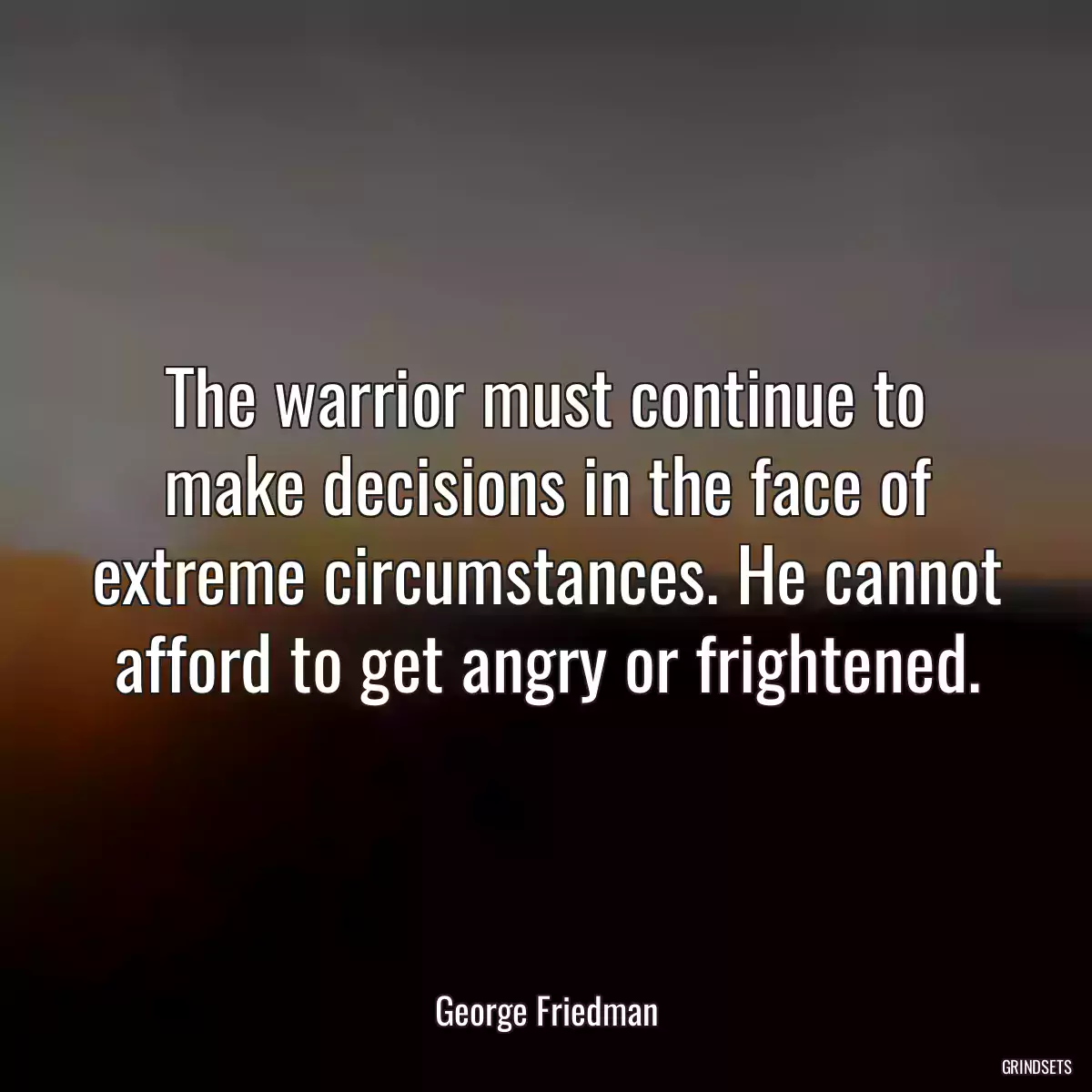 The warrior must continue to make decisions in the face of extreme circumstances. He cannot afford to get angry or frightened.