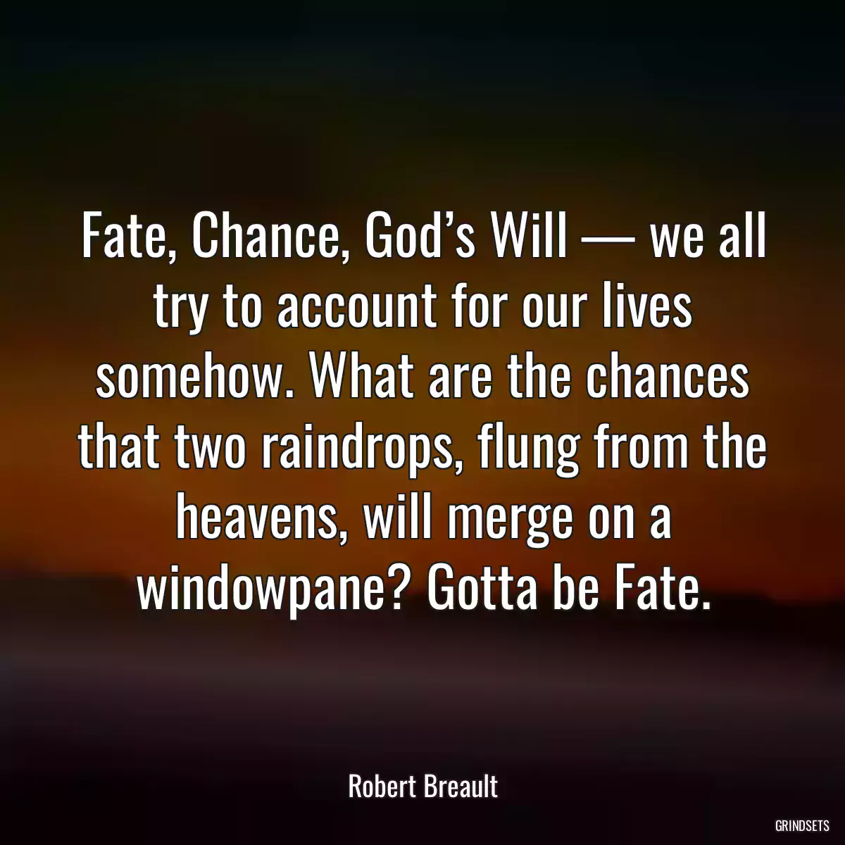 Fate, Chance, God’s Will — we all try to account for our lives somehow. What are the chances that two raindrops, flung from the heavens, will merge on a windowpane? Gotta be Fate.