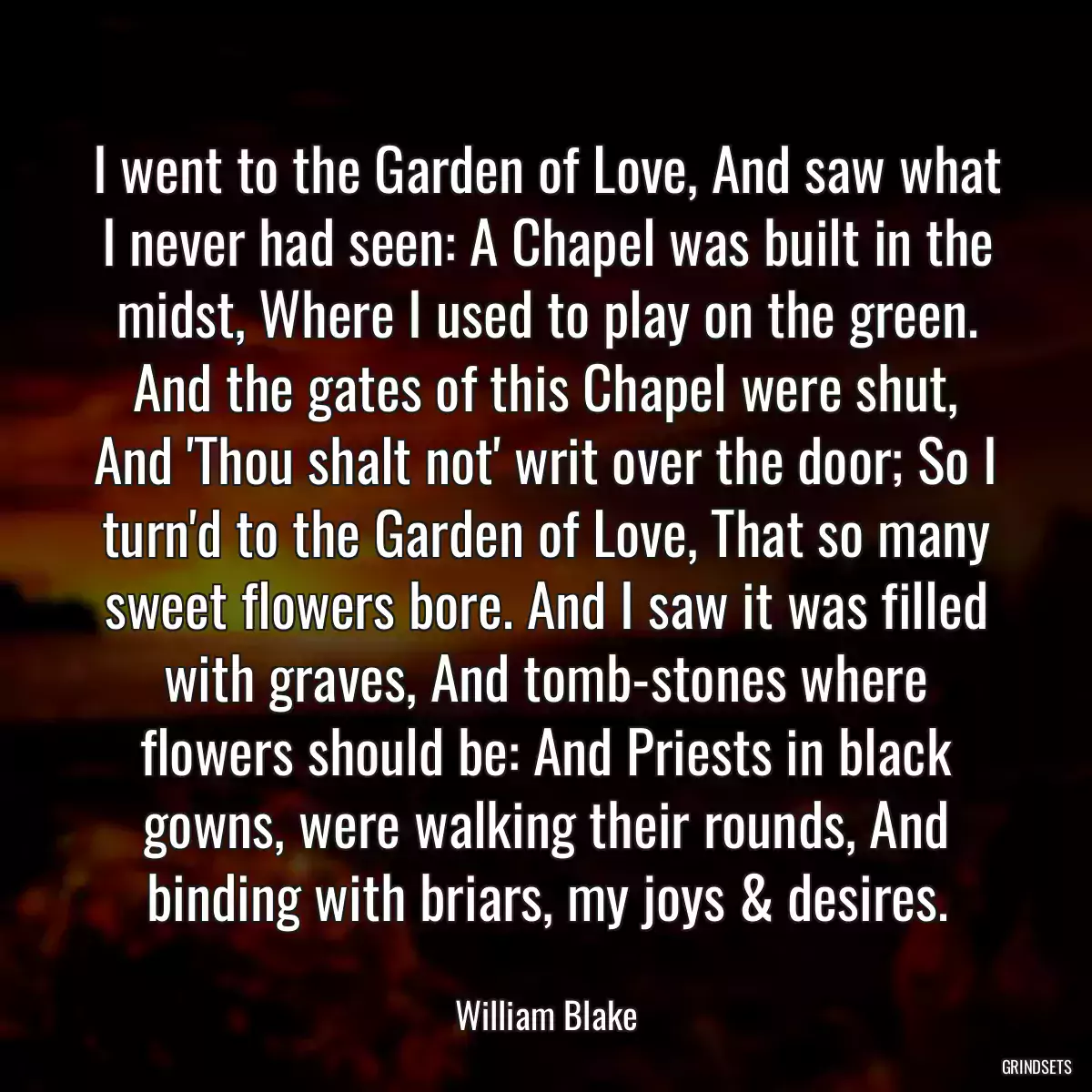 I went to the Garden of Love, And saw what I never had seen: A Chapel was built in the midst, Where I used to play on the green. And the gates of this Chapel were shut, And \'Thou shalt not\' writ over the door; So I turn\'d to the Garden of Love, That so many sweet flowers bore. And I saw it was filled with graves, And tomb-stones where flowers should be: And Priests in black gowns, were walking their rounds, And binding with briars, my joys & desires.