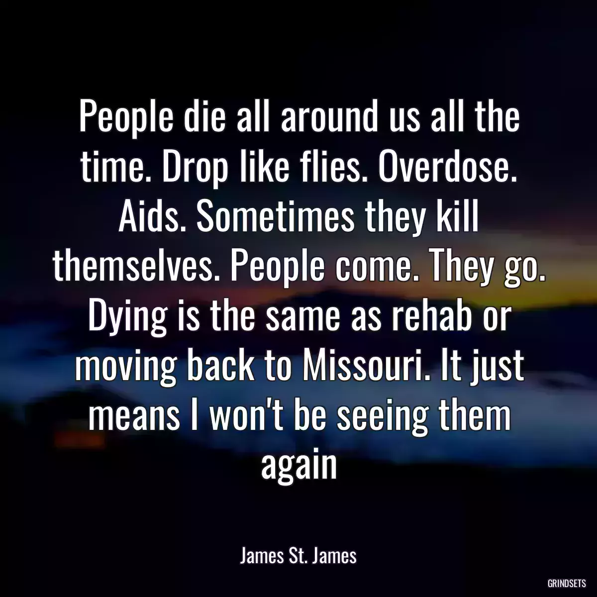 People die all around us all the time. Drop like flies. Overdose. Aids. Sometimes they kill themselves. People come. They go. Dying is the same as rehab or moving back to Missouri. It just means I won\'t be seeing them again