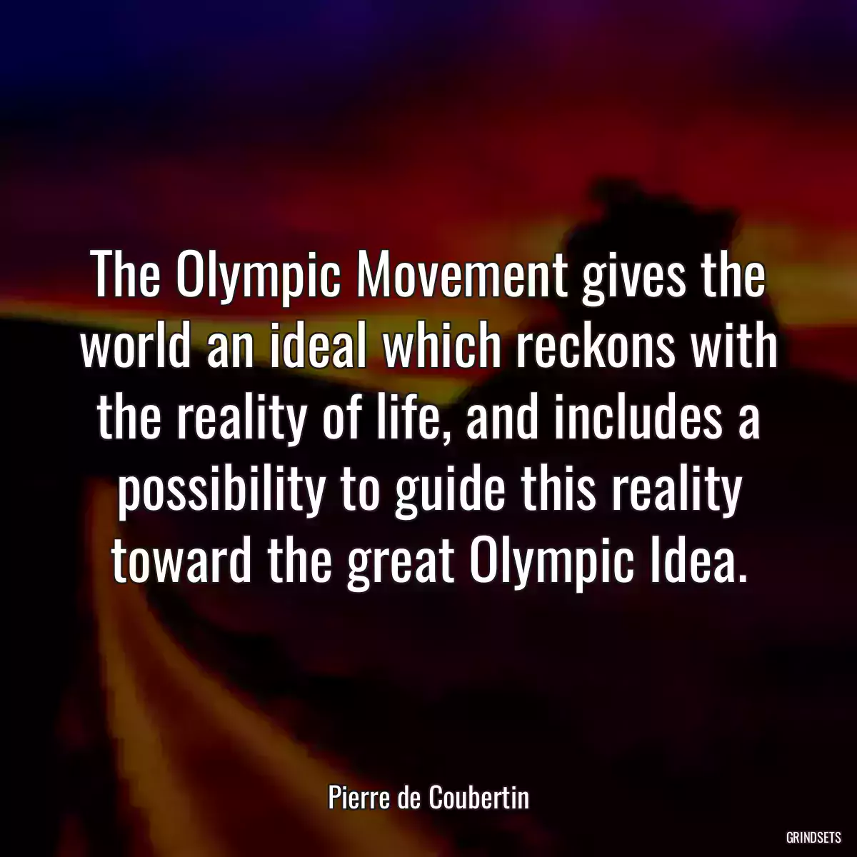 The Olympic Movement gives the world an ideal which reckons with the reality of life, and includes a possibility to guide this reality toward the great Olympic Idea.