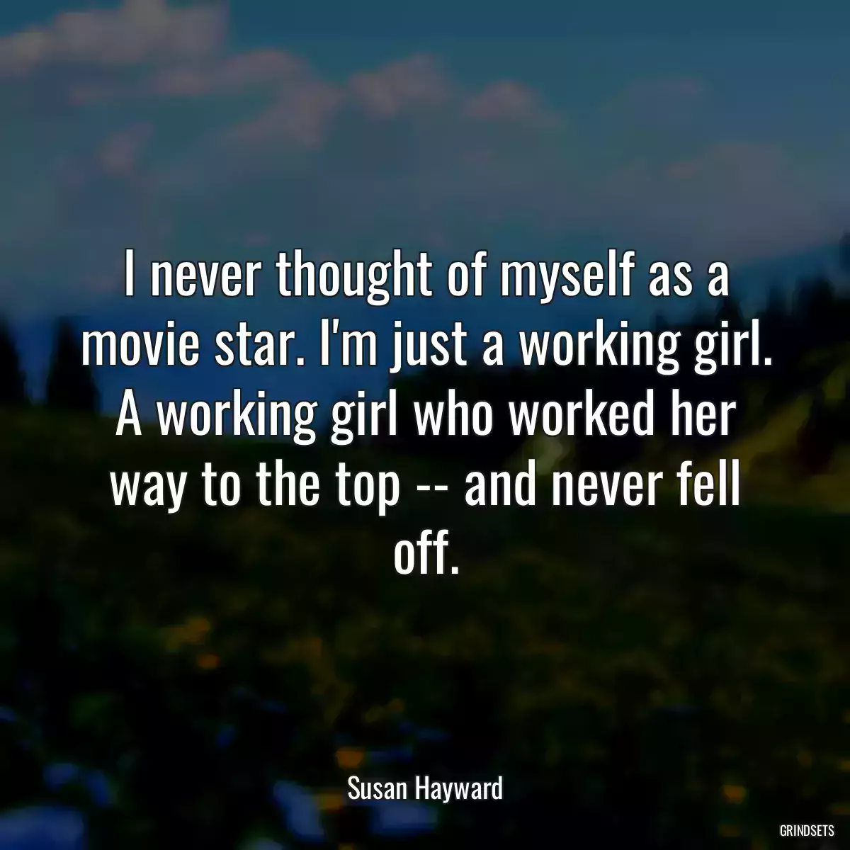 I never thought of myself as a movie star. I\'m just a working girl. A working girl who worked her way to the top -- and never fell off.