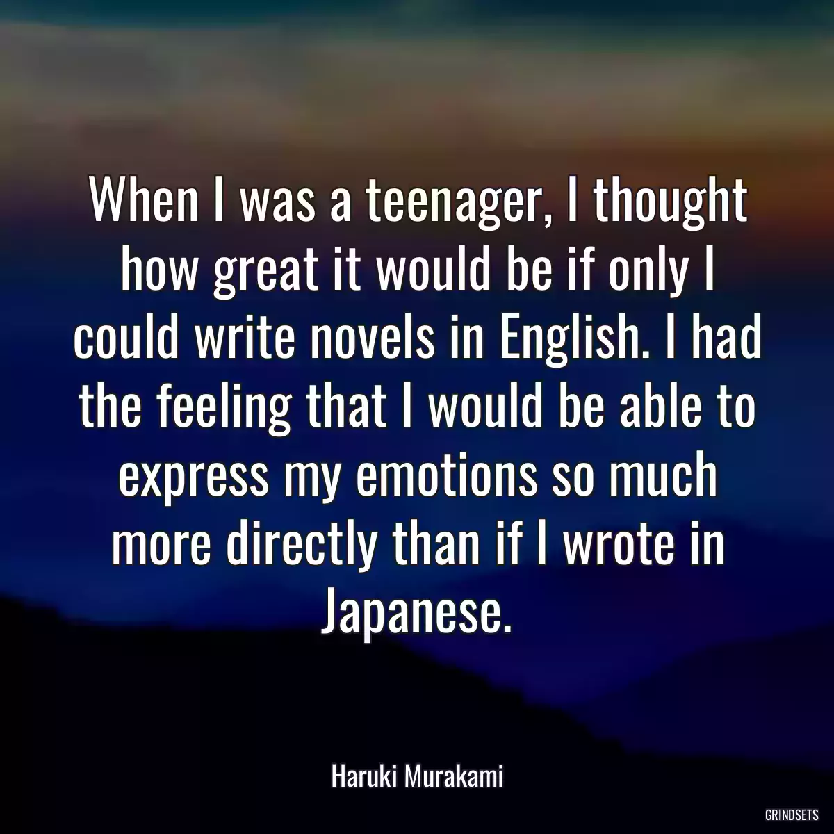 When I was a teenager, I thought how great it would be if only I could write novels in English. I had the feeling that I would be able to express my emotions so much more directly than if I wrote in Japanese.