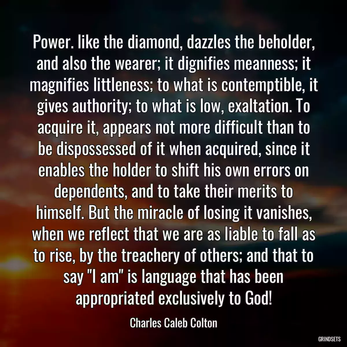 Power. like the diamond, dazzles the beholder, and also the wearer; it dignifies meanness; it magnifies littleness; to what is contemptible, it gives authority; to what is low, exaltation. To acquire it, appears not more difficult than to be dispossessed of it when acquired, since it enables the holder to shift his own errors on dependents, and to take their merits to himself. But the miracle of losing it vanishes, when we reflect that we are as liable to fall as to rise, by the treachery of others; and that to say \