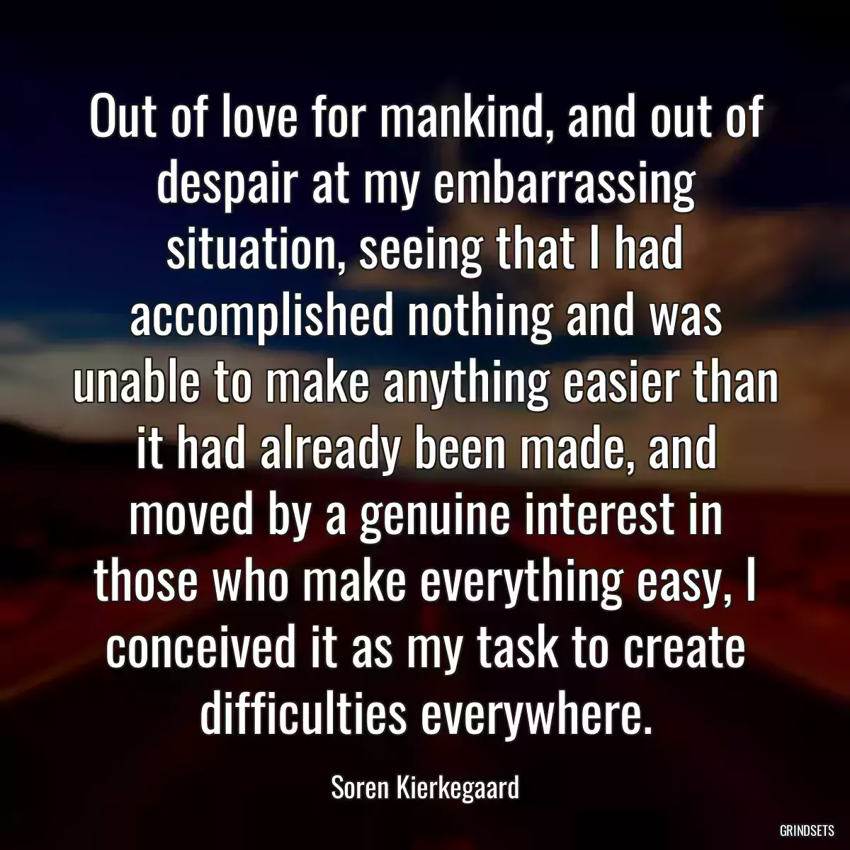 Out of love for mankind, and out of despair at my embarrassing situation, seeing that I had accomplished nothing and was unable to make anything easier than it had already been made, and moved by a genuine interest in those who make everything easy, I conceived it as my task to create difficulties everywhere.