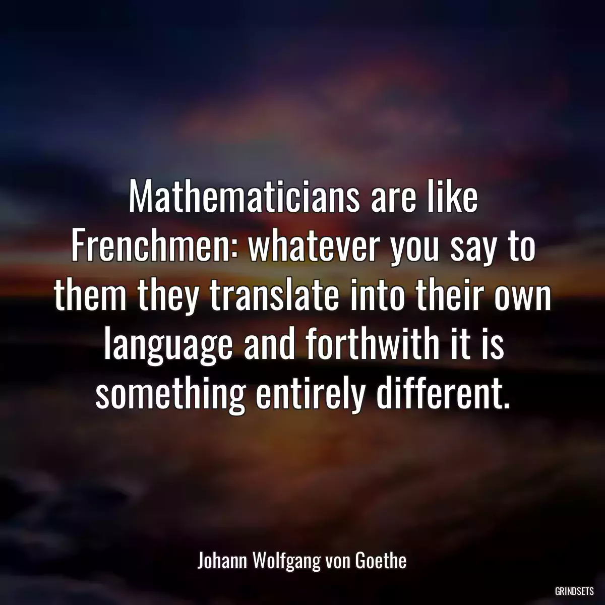 Mathematicians are like Frenchmen: whatever you say to them they translate into their own language and forthwith it is something entirely different.