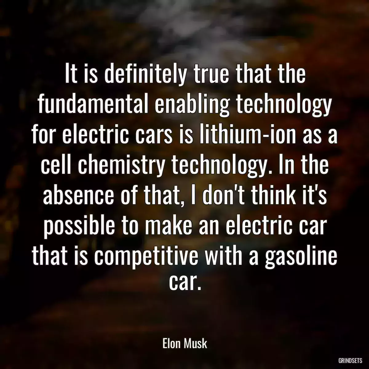 It is definitely true that the fundamental enabling technology for electric cars is lithium-ion as a cell chemistry technology. In the absence of that, I don\'t think it\'s possible to make an electric car that is competitive with a gasoline car.
