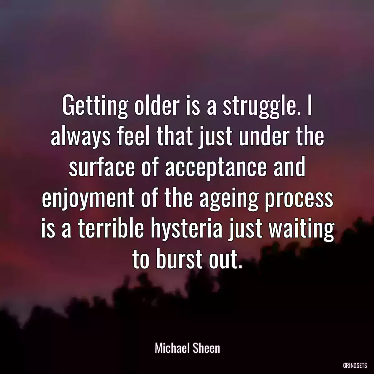 Getting older is a struggle. I always feel that just under the surface of acceptance and enjoyment of the ageing process is a terrible hysteria just waiting to burst out.