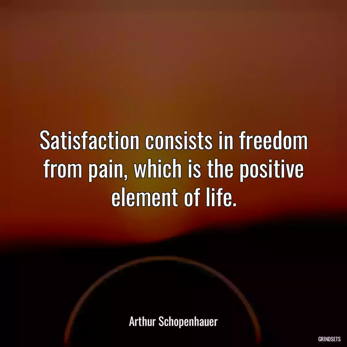 Satisfaction consists in freedom from pain, which is the positive element of life.