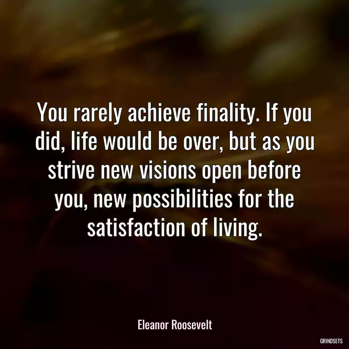 You rarely achieve finality. If you did, life would be over, but as you strive new visions open before you, new possibilities for the satisfaction of living.