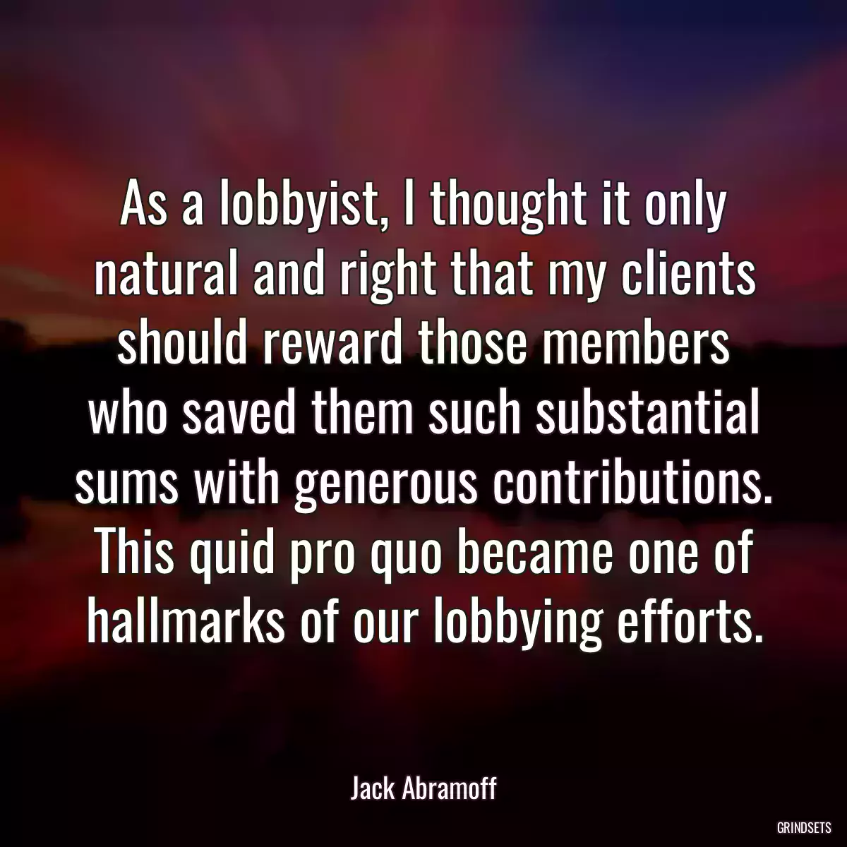 As a lobbyist, I thought it only natural and right that my clients should reward those members who saved them such substantial sums with generous contributions. This quid pro quo became one of hallmarks of our lobbying efforts.