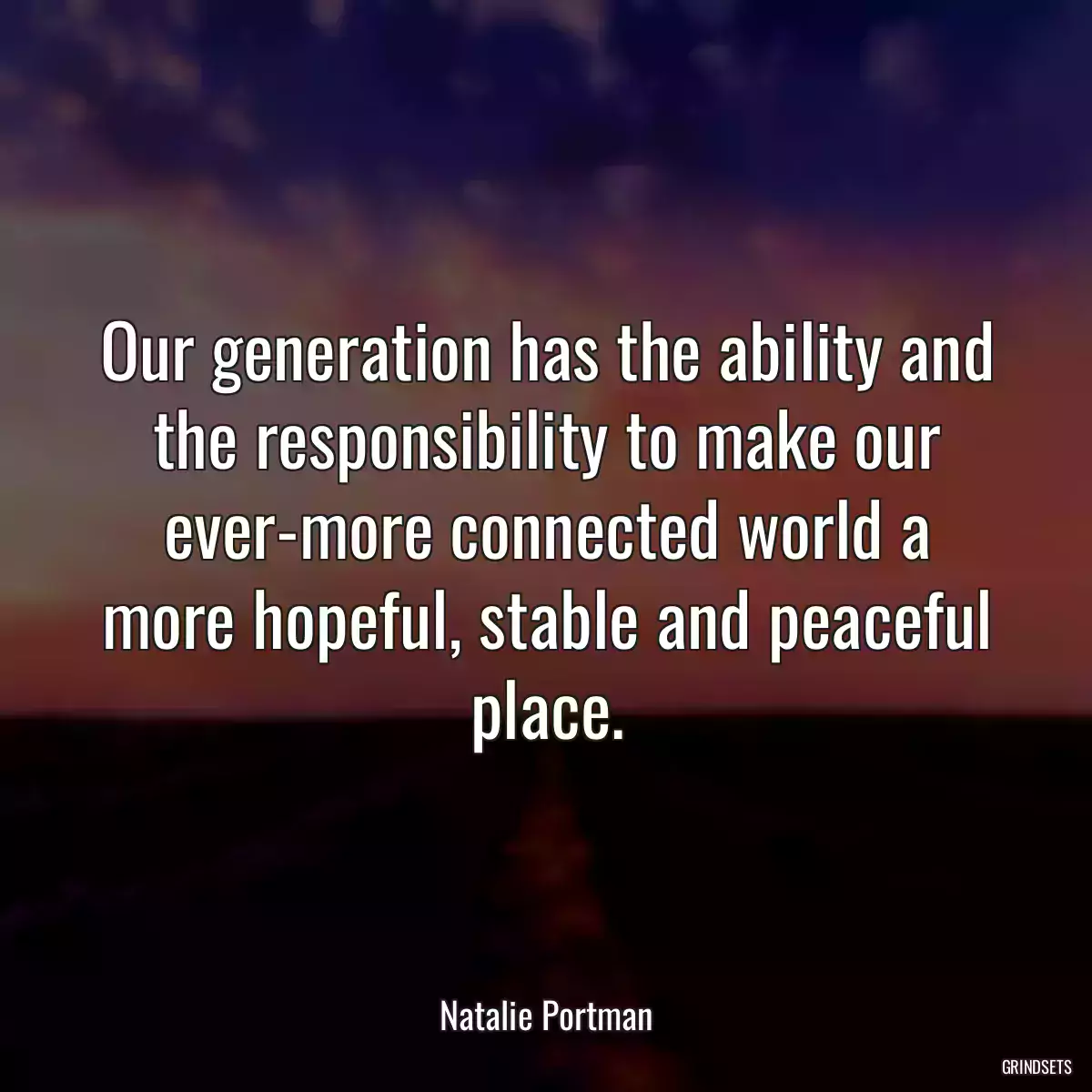 Our generation has the ability and the responsibility to make our ever-more connected world a more hopeful, stable and peaceful place.