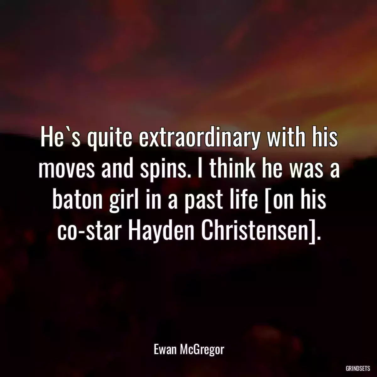 He`s quite extraordinary with his moves and spins. I think he was a baton girl in a past life [on his co-star Hayden Christensen].