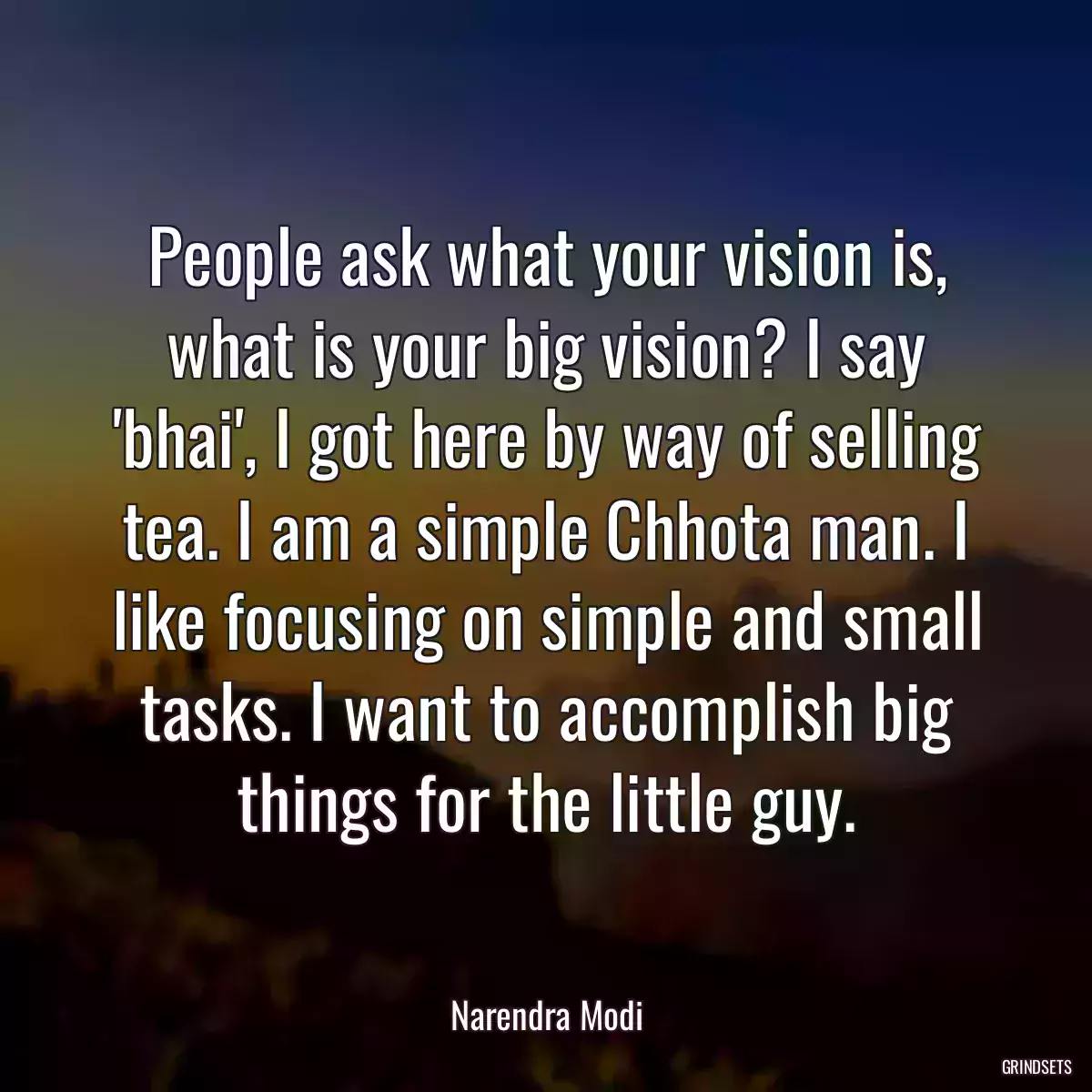 People ask what your vision is, what is your big vision? I say \'bhai\', I got here by way of selling tea. I am a simple Chhota man. I like focusing on simple and small tasks. I want to accomplish big things for the little guy.