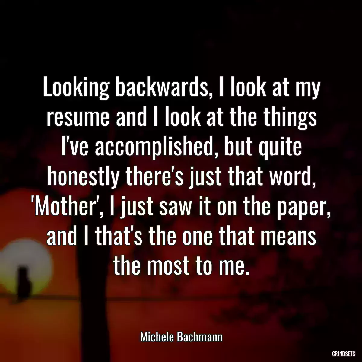 Looking backwards, I look at my resume and I look at the things I\'ve accomplished, but quite honestly there\'s just that word, \'Mother\', I just saw it on the paper, and I that\'s the one that means the most to me.