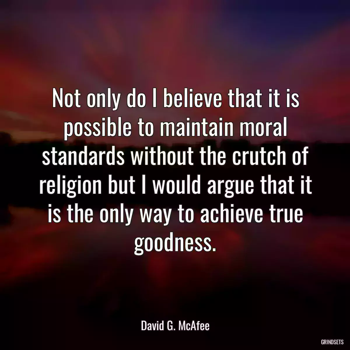 Not only do I believe that it is possible to maintain moral standards without the crutch of religion but I would argue that it is the only way to achieve true goodness.