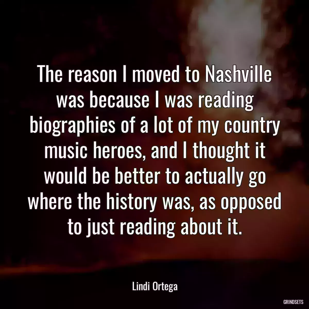 The reason I moved to Nashville was because I was reading biographies of a lot of my country music heroes, and I thought it would be better to actually go where the history was, as opposed to just reading about it.